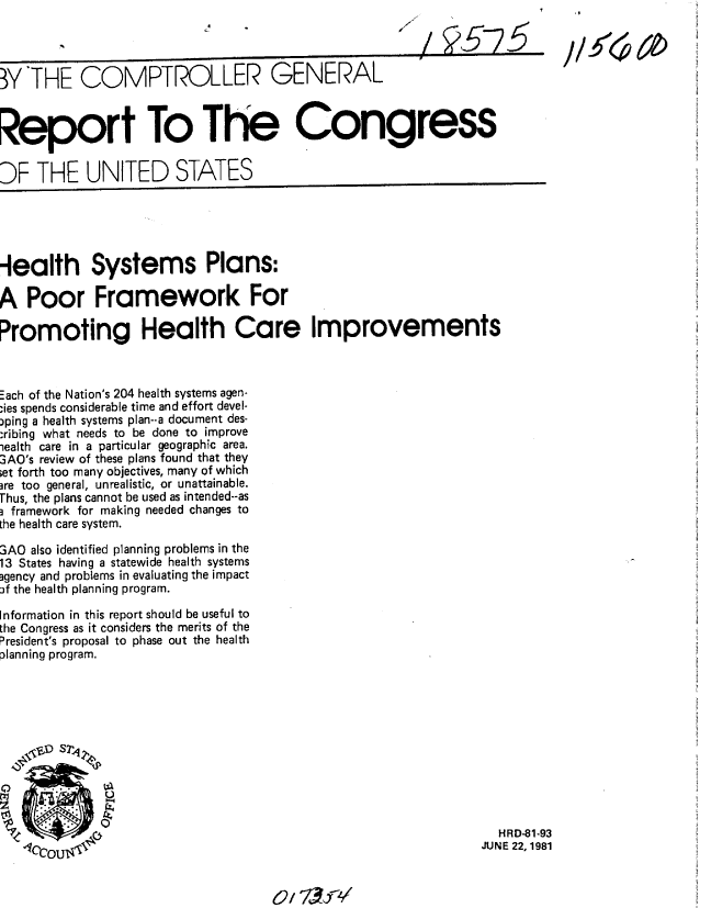 handle is hein.gao/gaobabcbd0001 and id is 1 raw text is: 
            okA                                          7     5


WY THE COMPTROLLER GENERAL



Report To The Congress


DF THE UNITED STATES


-lealth Systems Plans:

A Poor Framework For

Promoting Health Care Improvements



Each of the Nation's 204 health systems agen-
;ies spends considerable time and effort devel-
)ping a health systems plan--a document des-
:ibing what needs to be done to improve
iealth care in a particular geographic area.
3AO's review of these plans found that they
;et forth too many objectives, many of which
ire too general, unrealistic, or unattainable.
Thus, the plans cannot be used as intended--as
3 framework for making needed changes to
he health care system.

3AO also identified planning problems in the
13 States having a statewide health systems
gency and problems in evaluating the impact
f the health planning program.

Information in this report should be useful to
the Congress as it considers the merits of the
President's proposal to phase out the health
lanning program.


  HRD-81-93
JUNE 22,1981


C/ %13fV


11_!50,60


