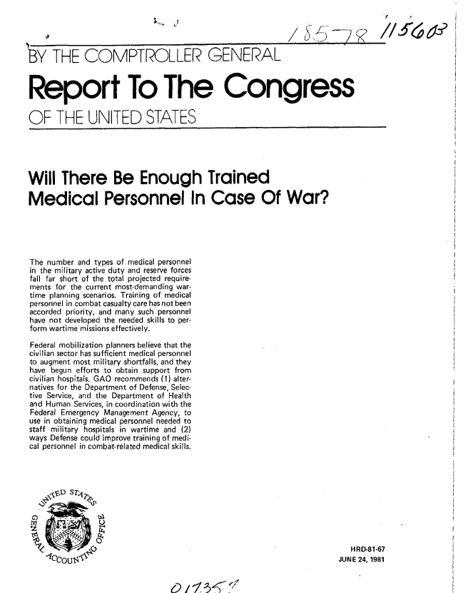 handle is hein.gao/gaobabcbg0001 and id is 1 raw text is: 




L-BY THE COMPTROLLER GENERAL



Report To The Congress


OF THE UNITED STATES





Will There Be Enough Trained

Medical Personnel In Case Of War?





The number and types of medical personnel
in the military active duty and reserve forces
fall far short of the total projected require-
ments for the current most-demanding war-
time planning scenarios. Training of medical
personnel in combat casualty care has not been
accorded priority, and many such personnel
have not developed the needed skills to per-
form wartime missions effectively.

Federal mobilization planners believe that the
civilian sector has sufficient medical personnel
to augment most military shortfalls, and they
have begun efforts to obtain support from
civilian hospitafs. GAO recommends (1) alter-
natives for the Department of Defense, Selec-
tive Service, and the Department of Health
and Human Services, in coordination with the
Federal Emergency Management Agency, to
use in obtaining medical personnel needed to
staff military hospitals in wartime and (2)
ways Defense could improve training of medi-
cal personnel in combat-related medical skills.









               0                                                       HRD-81-67

    1c0o0u.                                                         JUNE 24, 1981


0 1-/ -3 - 


