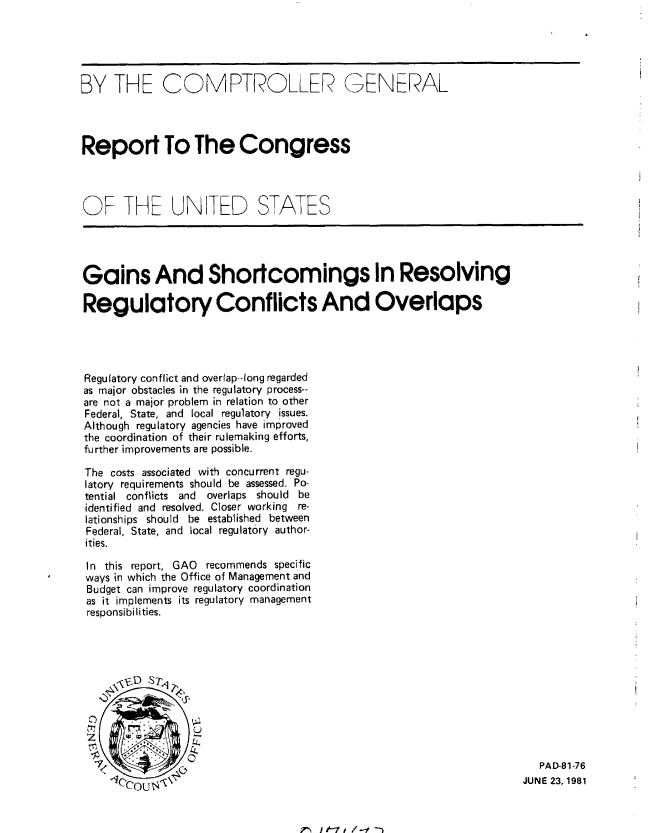 handle is hein.gao/gaobabcch0001 and id is 1 raw text is: 





BY THE COMPTROLLER GENERAL




Report To The Congress




OF THE UN[TED STATES




Gains And Shortcomings In Resolving

Regulatory Conflicts And Overlaps




Regulatory conflict and overlap--long regarded
as major obstacles in the regulatory process--
are not a major problem in relation to other
Federal, State, and local regulatory issues.
Although regulatory agencies have improved
the coordination of their rulemaking efforts,
further improvements are possible.

The costs associated with concurrent regu-
latory requirements should be assessed. Po-
tential conflicts and  overlaps should be
identified and resolved. Closer working re-
lationships should be established between
Federal, State, and local regulatory author-
ities.

In this report, GAO recommends specific
ways in which the Office of Management and
Budget can improve regulatory coordination
as it implements its regulatory management
responsibilities.











                    7                                                   PAD-81-76
                                                                     JUNE 23, 1981


7,-' 1t-7 I / --t --


