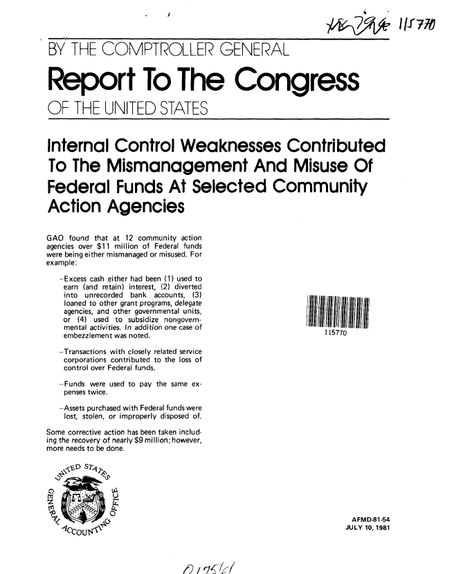 handle is hein.gao/gaobabcdd0001 and id is 1 raw text is: 

                                                       KI 776J


BY THE COMPTROLLER GENERAL



Report To The Congress


OF THE UNITED STATES



Internal Control Weaknesses Contributed

To The Mismanagement And Misuse Of

Federal Funds At Selected Community

Action Agencies


GAO found that at 12 community action
agencies over $11 million of Federal funds
were being either mismanaged or misused. For
example:

   --Excess cash either had been (1) used to
   earn (and retain) interest, (2) diverted
   into unrecorded bank accounts, (3)
   loaned to other grant programs, delegate
   agencies, and other governmental units,
   or (4) used to subsidize nongovern-
   mental activities. In addition one case of
   embezzlement was noted.                             15770

   --Transactions with closely related service
   corporations contributed to the loss of
   control over Federal funds.

   --Funds were used to pay the same ex-
   penses twice.

   --Assets purchased with Federal funds were
   lost, stolen, or improperly disposed of.

Some corrective action has been taken includ-
ing the recovery of nearly $9 million; however,
more needs to be done.







                                                            A FM D-81-54
                                                            JULY 10, 1981


