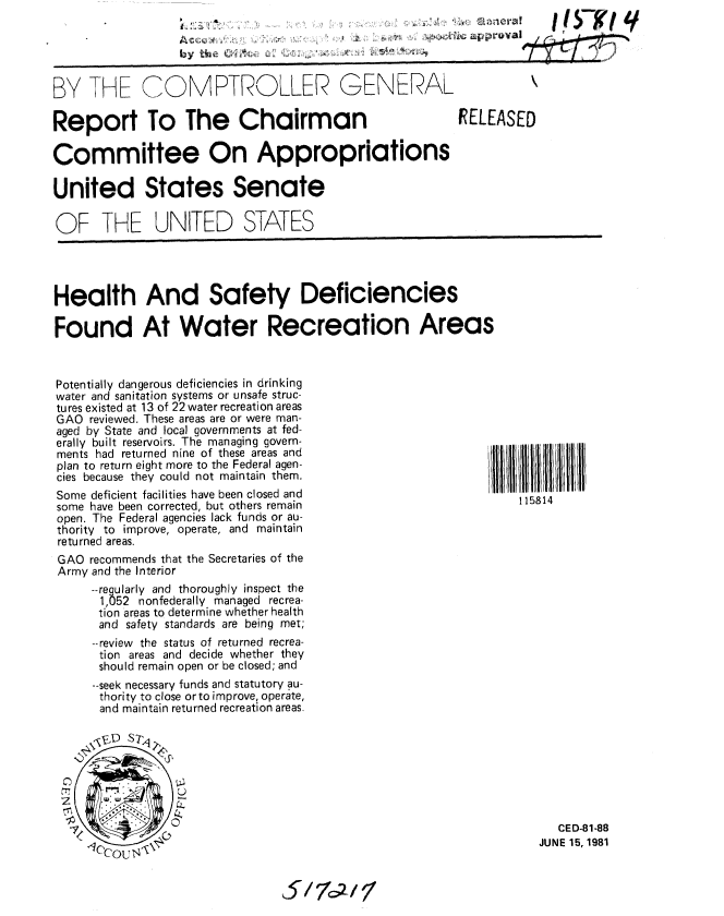 handle is hein.gao/gaobabcec0001 and id is 1 raw text is: I            (,c K;I LI


by t        ,,,'


BY THE COMPTIROLLER GENERAL


Report To The Chairman

Committee On Appropriations

United States Senate

OF THE UNITED STATES


RELEASED


Health And Safety Deficiencies

Found At Water Recreation Areas


Potentially dangerous deficiencies in drinking
water and sanitation systems or unsafe struc-
tures existed at 13 of 22 water recreation areas
GAO reviewed. These areas are or were man-
aged by State and local governments at fed-
erally built reservoirs. The managing govern-
ments had returned nine of these areas and
plan to return eight more to the Federal agen-
cies because they could not maintain them.
Some deficient facilities have been closed and
some have been corrected, but others remain
open. The Federal agencies lack funds or au-
thority to improve, operate, and maintain
returned areas.
GAO recommends that the Secretaries of the
Army and the Interior
     --regularly and thoroughly inspect the
     1,052 nonfederally managed recrea-
     tion areas to determine whether health
     and safety standards are being met;
     --review the status of returned recrea-
     tion areas and decide whether they
     should remain open or be closed; and
     --seek necessary funds and statutory au-
     thority to close or to improve, operate,
     and maintain returned recreation areas.


115814


   CED-81-88
JUNE 15, 1981


5/7,//


