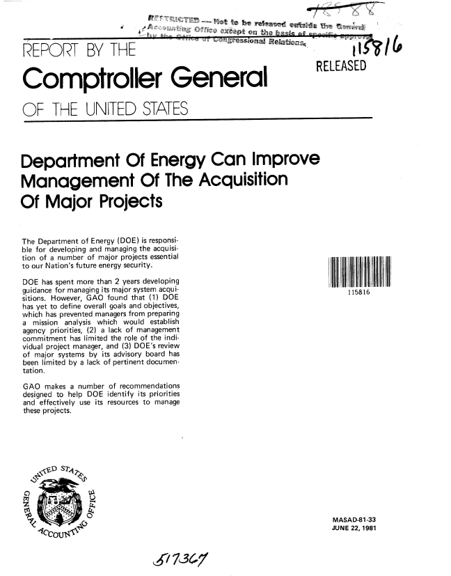 handle is hein.gao/gaobabcee0001 and id is 1 raw text is:                              .......... N   r'l:,i ,l......... fA,'-e ll
tw -Pt on th       a gec


ILKUY<I 71bY


I -


Comptroller General


RELEASED


OF THE UNITED STATES


Department Of Energy Can Improve

Management Of The Acquisition

Of Major Projects


The Department of Energy (DOE) is responsi-
ble for developing and managing the acquisi-
tion of a number of major projects essential
to our Nation's future energy security.

DOE has spent more than 2 years developing
guidance for managing its major system acqui-
sitions. However, GAO found that (1) DOE
has yet to define overall goals and objectives,
which has prevented managers from preparing
a mission analysis which would establish
agency priorities, (2) a lack of management
commitment has limited the role of the indi-
vidual project manager, and (3) DOE's review
of major systems by its advisory board has
been limited by a lack of pertinent documen-
tation.

GAO makes a number of recommendations
designed to help DOE identify its priorities
and effectively use its resources to manage
these projects.





    ,,V S7,




    _         0


115816


MASAD-81-33
JUNE 22,1981


, / 13617,


JL



