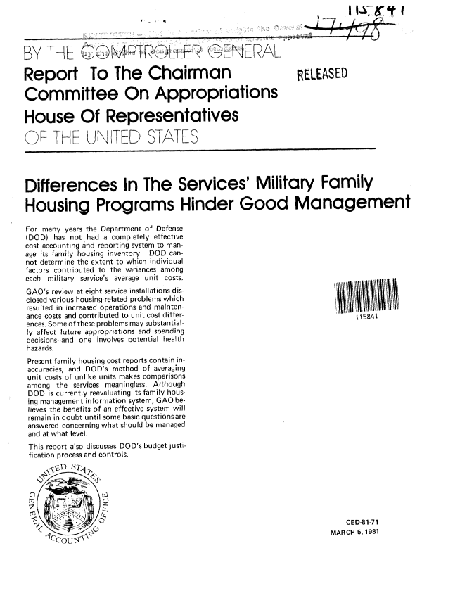 handle is hein.gao/gaobabceo0001 and id is 1 raw text is: 
8 - I f


BY THE cMPTROLLER  GE  NIERAL

Report To The Chairman


RELEASED


Committee On Appropriations

House Of Representatives

QF THE UNITED STA ES




Differences In The Services' Military Family

Housing Programs Hinder Good Management

For many years the Department of Defense
(DOD) has not had a completely effective
cost accounting and reporting system to man-
age its family housing inventory. DOD can-
not determine the extent to which individual
factors contributed to the variances among
each military service's average unit costs.                         . .


GAO's review at eight service installations dis-
closed various housing-related problems which
resulted in increased operations and mainten-
ance costs and contributed to unit cost differ-
ences. Some of these problems may substantial-
ly affect future appropriations and spending
decisions--and one involves potential health
hazards.
Present family housing cost reports contain in-
accuracies, and DOD's method of averaging
unit costs of unlike units makes comparisons
among the services meaningless. Although
DOD is currently reevaluating its family hous-
ing management information system, GAO be-
lieves the benefits of an effective system will
remain in doubt until some basic questions are
answered concerning what should be managed
and at what level.
This report also discusses DOD's budget justi-
fication process and controls.


115841


   CED-81-71
MARCH 5, 1981


                      f
      7 LLo;;q
4=


