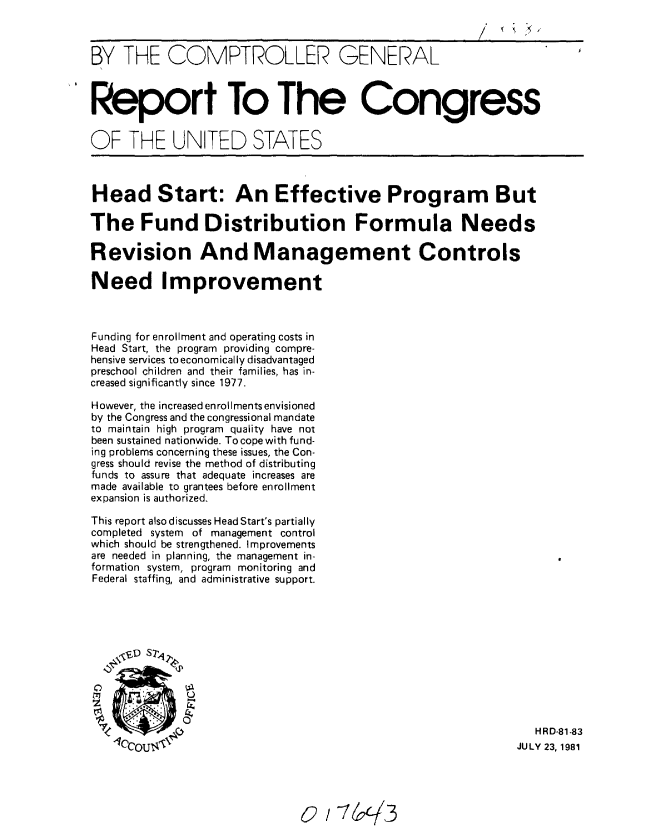 handle is hein.gao/gaobabcfa0001 and id is 1 raw text is: 



BY THE COMPTROLLER GENERAL



Report To The Congress


OF THE UNITED STATES



Head Start: An Effective Program But

The Fund Distribution Formula Needs

Revision And Management Controls

Need Improvement



Funding for enrollment and operating costs in
Head Start, the program providing compre-
hensive services to economically disadvantaged
preschool children and their families, has in-
creased significantly since 1977.

However, the increased enrollments envisioned
by the Congress and the congressional mandate
to maintain high program quality have not
been sustained nationwide. To cope with fund-
ing problems concerning these issues, the Con-
gress should revise the method of distributing
funds to assure that adequate increases are
made available to grantees before enrollment
expansion is authorized.

This report also discusses Head Start's partially
completed system of management control
which should be strengthened. Improvements
are needed in planning, the management in-
formation system, program monitoring and
Federal staffing, and administrative support.





    -j$D St142





                                                                H R D-81-83
   1c'cou                                                     JULY 23, 1981


0/1 -7r3


