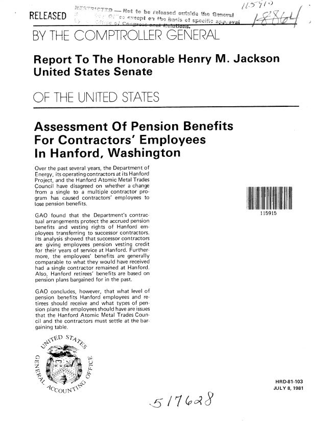 handle is hein.gao/gaobabcfm0001 and id is 1 raw text is: /1~~ i/'~


RELEASED


BY THE COMPTROLLER GENERAL


Report To The Honorable Henry M. Jackson

United States Senate



OF THE UNITED STATES


Assessment Of Pension Benefits

For Contractors' Employees

In Hanford, Washington

Over the past several years, the Department of
Energy, its operating contractors at its Hanford
Project, and the Hanford Atomic Metal Trades
Council have disagreed on whether a change
from a single to a multiple contractor pro-
gram has caused contractors' employees to
lose pension benefits.

GAO found that the Department's contrac-
tual arrangements protect the accrued pension
benefits and vesting rights of Hanford em-
ployees transferring to successor contractors.
Its analysis showed that successor contractors
are giving employees pension vesting credit
for their years of service at Hanford. Further-
more, the employees' benefits are generally
comparable to what they would have received
had a single contractor remained at Hanford.
Also, Hanford retirees' benefits are based on
pension plans bargained for in the past.

GAO concludes, however, that what level of
pension benefits Hanford employees and re-
tirees should receive and what types of pen-
sion plans the employees should have are issues
that the Hanford Atomic Metal Trades Coun-
cil and the contractors must settle at the bar-
gaining table.





z               2
    00


    dCC(U4I


115915


HRD-81-103
JULY 8, 1981


