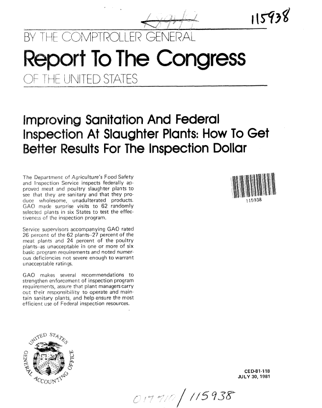 handle is hein.gao/gaobabcfy0001 and id is 1 raw text is: 




By [- Ff C  MRTROLLER GENERAL



Report To The Congress


()F J-HF UNITED STATES






Improving Sanitation And Federal

Inspection At Slaughter Plants: How To Get

Better Results For The Inspection Dollar


The Department of Agriculture's Food Safety
and Inspection Service inspects federally ap-
proved meat and poultry slaughter plants to
see that they are sanitary and that they pro-
duce wholesome, unadulterated    products.
GAO made surprise visits to 62 randomly
selected plants in six States to test the effec-
tiveness of the inspection program.

Service supervisors accompanying GAO rated
26 percent of the 62 plants--27 percent of the
meat plants and 24 percent of the poultry
plants-.as unacceptable in one or more of six
basic program requirements and noted numer-
ous deficiencies not severe enough to warrant
Unacceptable ratings.

GAO  makes several recommendations to
strengthen enforcement of inspection program
requirements, assure that plant managers carry
out their responsibility to operate and main-
tain sanitary plants, and help ensure the most
efficient use of Federal inspection resources.


yy5938


a
~rI


  CED-81-118
JULY 30, 1981


1,1,59,5-, 611,


