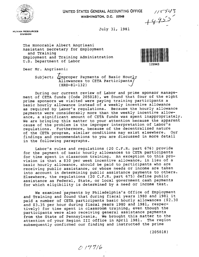 handle is hein.gao/gaobabcga0001 and id is 1 raw text is: 

                     UNITED STATES GENERAL ACCOUNTING OFFICE
 K. ,   -:                   WASHINGTON, D.C. 20548


HUMAN RESOURCES                      July 31, 1981
   DIVISION


   The Honorable Albert Angrisani
   Assistant Secretary for Employment
      and Training
    Employment and Training Administration
    U.S. Department of Labor
                                                           115943
    Dear Mr. Angrisani.:

          Subject.: mproper Payments of Basic Hourly
                    Allowances to CETA Participants/
                    (HRD-81-132)

          During our current review of Labor and prime sponsor manage-
    ment of CETA funds (Code 205018), we found that four of the eight
    prime sponsors we visited were paying training participants a
    basic hourly allowance instead of a weekly incentive allowance
    as required by Labor's regulations. Because the hourly allowance
    payments were considerably more than the weekly incentive allow-
    ance, a significant amount of CETA funds was spent inappropriately.
    We are bringing this matter to your attention because the apparent
    cause of the problem is the improper interpretation of Labor's
    regulations. Furthermore, because of the decentralized nature
    of the CETA program, similar conditions may exist elsewhere. Our
    findings and recommendations to you are discussed in more detail
    in the following paragraphs.

          Labor's rules and regulations (20 C.F.R. part 676) provide
     for the payment of basic hourly allowances to CETA participants
     for time spent in classroom training. An exception to this pro-
     vision is that a $30 per week incentive allowance, in lieu of a
     basic hourly allowance, should be paid to participants who are
     receiving public assistance, or whose needs or income are taken
     into account in determining public assistance payments to others.
     Elsewhere, the regulations (20 C.F.R. part 675) define public
     assistance as Federal, State, or local government cash payments
     for which eligibility is determined by a need or income test.

          We examined payments by Philadelphia's Office of Employment
     and Training and found that during fiscal years 1980 and 1981 it
     paid a number of CETA participants basic hourly allowances ($2.30
     and $3.35 per hour during fiscal years 1980 and 1981, respec-
     tively) for time spent in classroom training, even though the
     participants were also receiving general assistance payments
     from the State of Pennsylvania. We brought this matter to the
     attention of your Region III office in April 1981. The region
     subsequently confirmed our finding and instructed the prime

                                                           (205018)


r-, / 7 7/a'


