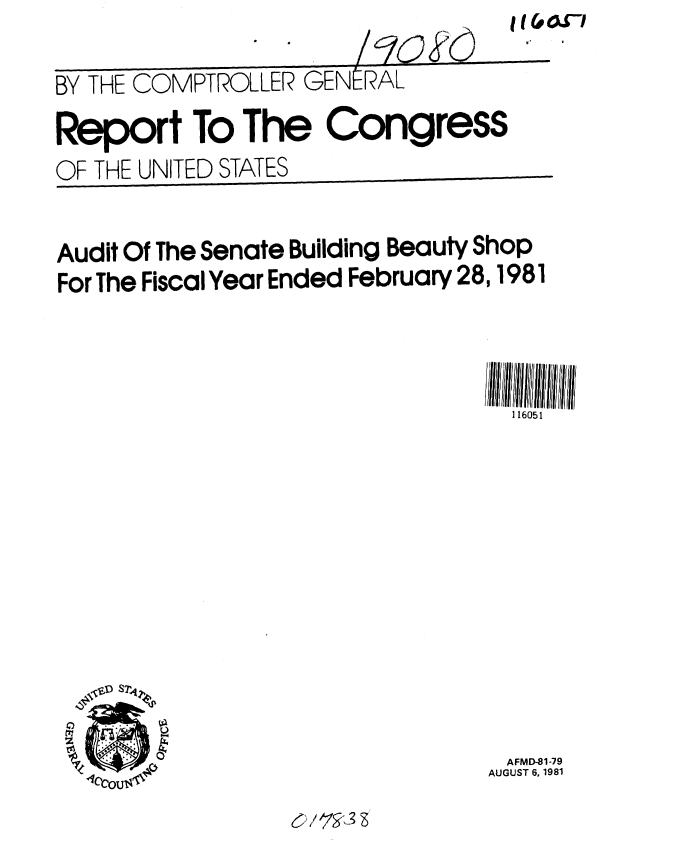 handle is hein.gao/gaobabcgr0001 and id is 1 raw text is: t I Lp-1


I.-


BY THE COMPTROLLER GENERAL

Report To The Congress
OF THE UNITED STATES


Audit Of The Senate Building Beauty Shop
For The Fiscal Year Ended February 28,1981



                                  hill/ ll  ll/ ll ll// llll  M'
                                    116051













                                    AFMD-81-79
                                  AUGUST 6.,1981


VV


Iq-0-        'i


, 1  laH ... .


