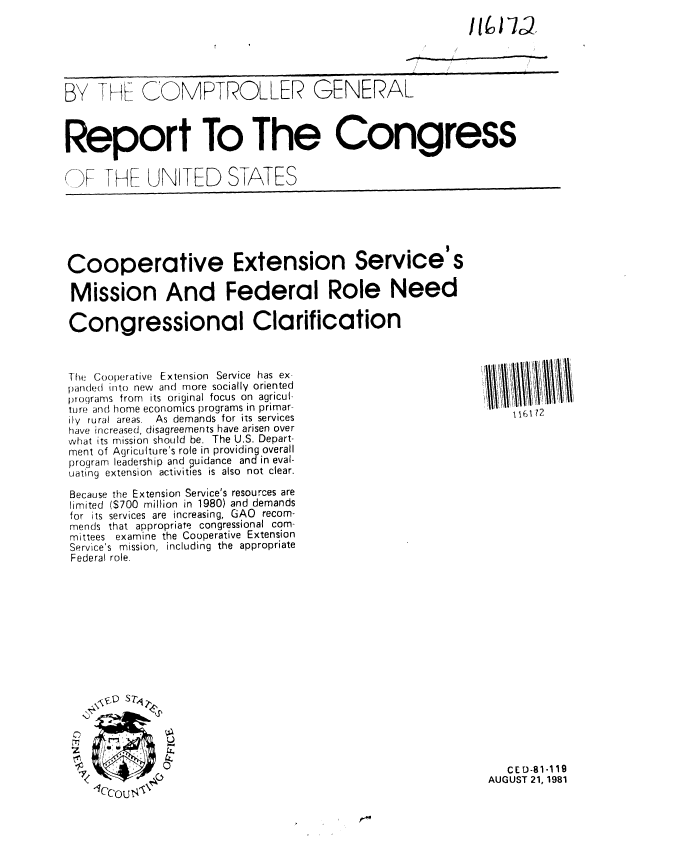 handle is hein.gao/gaobabchx0001 and id is 1 raw text is: 






BY T H-I F COMPTROLLER GENERAL



Report To The Congress


('F -HI_ UNITED STATES


Cooperative Extension Service's

Mission And Federal Role Need

Congressional Clarification



-I he Cooperative Extension Service has ex.
paraded into new and more socially oriented
proqrarms from its original focus on agricul,
lure and home economics programs in primar-
Ily rural areas. As demands for its services
have increased, disagreements have arisen over
what its mission should be. The U.S. Depart-
ment of Agriculture's role in providing overall
program leadership and guidance and in eval-
uating extension activities is also not clear.

Because the Extension Service's resources are
limited ($700 million in 1980) and demands
for its services are increasing, GAO recom-
mends that appropriate congressional com-
mittees examine the Cooperative Extension
Service's mission, including the appropriate
Federal role.


Sm~y


0
z

I


'26112


   CED-81.119
AUGUST 21, 1981


1/ I 1, V


