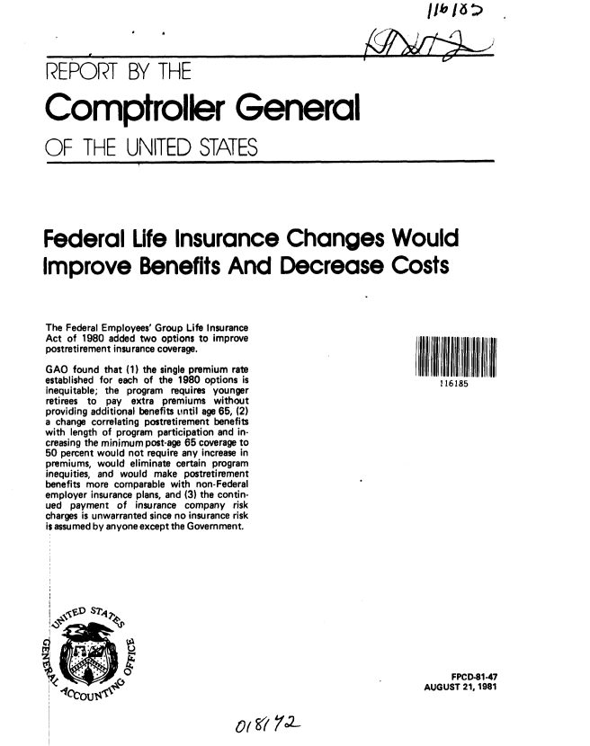 handle is hein.gao/gaobabchz0001 and id is 1 raw text is: 




REPORT BY THE


Comptroller General


OF THE UNITED STATES


Federal Life Insurance Changes Would

Improve Benefits And Decrease Costs




The Federal Employees' Group Life Insurance
Act of 1980 added two options to improve
postreti rement insurance coverage.

GAO found that (1) the single premium rate
established for each of the 1980 options is                         116185
inequitable; the program requires younger
retirees to pay extra premiums without
providing additional benefits until age 65, (2)
a change correlating postretirement benefits
with length of program participation and in-
creasing the minimum post-age 65 coverage to
50 percent would not require any increase in
premiums, would eliminate certain program
inequities, and would make postretirement
benefits more comparable with non-Federal
employer insurance plans, and (3) the contin-
ued payment of insurance company risk
charges is unwarranted since no insurance risk
is assumed by anyone except the Government.


     FPCD-81-47
AUGUST 21, 1981


ot g? 7c2-


