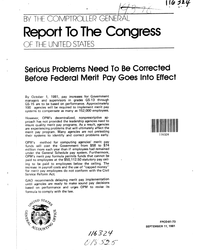 handle is hein.gao/gaobabcjs0001 and id is 1 raw text is: 



BY TtEIF COMPTROLLER GENEAL



Report To The Congress

OF THE UNITED STATES


Serious Problems Need To Be Corrected

Before Federal Merit Pay Goes Into Effect



By October 1, 1981, pay increases for Government
managers and supervisors in grades GS-13 through
GS-15 are to be based on performance. Approximately
100 agencies will be required to implement merit pay
systems to compensate as many as 152,000 employees.


However, OPM's decentralized, nonprescriptive ap-
proach has not provided the leadership agencies need to
insure quality merit pay programs. As a result, agencies
are experiencing problems that will ultimately affect the
merit pay program. Many agencies are not pretesting
their systems to identify and correct problems early.

OPM's   method for computing agencies' merit pay
funds will cost the Government from $58 to $74
million more each year than if employees had remained
under the General Schedule pay system. Furthermore,
OPM's merit pay formula permits funds that cannot be
paid to employees at the $50,112.50 statutory pay ceil-
ing to be paid to employees below the ceiling. The
increase in payroll costs and the use of capped money
for merit pay employees do not conform with the Civil
Service Reform Act.
GAO recommends delaying merit pay implementation
until agencies are ready to make sound pay decisions
based on performance and urges OPM to revise its
formula to comply with the law.


116324


       FPCD-81-73
SEPTEMBER 11, 1981


1/63'?!
0.


1,60 IA&
k    . '', T


