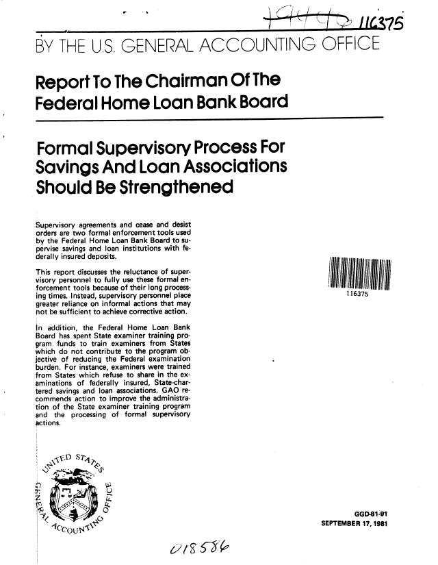handle is hein.gao/gaobabckd0001 and id is 1 raw text is: 



BY THE US, GENERAL ACCOUNTING OFFICE



Report To The Chairman Of The

Federal Home Loan Bank Board




Formal Supervisory Process For

Savings And Loan Associations

Should Be Strengthened



Supervisory agreements and cease and desist
orders are two formal enforcement tools used
by the Federal Home Loan Bank Board to su-
pervise savings and loan institutions with fe-
derally insured deposits.
This report discusses the reluctance of super-
visory personnel to fully use these formal en-
forcement tools because of their long process-
ing times. Instead, supervisory personnel place                      116375
greater reliance on informal actions that may
not be sufficient to achieve corrective action.

in addition, the Federal Home Loan Bank
Board has spent State examiner training pro-
gram funds to train examiners from States
which do not contribute to the program ob-
jective of reducing the Federal examination
burden. For instance, examiners were trained
from States which refuse to share in the ex-
aminations of federally insured, State-char-
tered savings and loan associations. GAO re-
commends action to improve the administra-
tion of the State examiner training program
and the processing of formal supervisory
actions.





        . 2.



                                                                       GGD-81-91
      (                                                        SEPTEMBER 17, 1981
           Ccou-g


