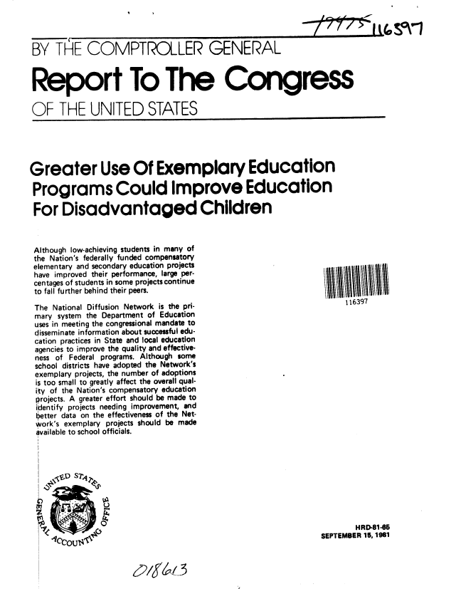 handle is hein.gao/gaobabcko0001 and id is 1 raw text is: 

i t(,S0V


BY TLE COMPTROLLER GENERAL



Report To The Congress

OF THE UNITED STATES


Greater Use Of Exemplary Education

Programs Could Improve Education

For Disadvantaged Children


Although low-achieving students in many of
the Nation's federally funded compensatory
elementary and secondary education projects
have improved their performance, large per-
centages of students in some projects continue
to fall further behind their peers.

The National Diffusion Network is the pri-
mary system the Department of Education
uses in meeting the congressional mandate to
disseminate information about successful edu-
cation practices in State and local education
agencies to improve the quality and effective-
ness of Federal programs. Although some
school districts have adopted the Network's
exemplary projects, the number of adoptions
is too small to greatly affect the overall qual-
ity of the Nation's compensatory education
projects. A greater effort should be made to
identify projects needing improvement, and
etter data on the effectiveness of the Net-
work's exemplary projects should be made
available to school officials.


       HRD-81-65
SEPTEMBER 15, 1981


62/S7V 3


116397


   W-n
7-7 7


%3 % I


