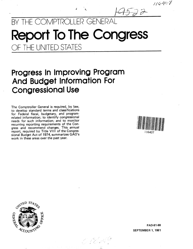 handle is hein.gao/gaobabcky0001 and id is 1 raw text is: 

,L4%


BY THE COMPTROLLER GENERAL



Report To The Congress


OF THE UNITED STATES


Progress In Improving Program

And Budget Information For

Congressional Use


The Comptroller General is required, by law,
to develop standard terms and classifications
for Federal fiscal, budgetary, and program-
related information; to identify congressional
needs for such information; and to monitor
recurring reporting requirements of the Con-
gress and recommend changes. This annual
report, required by Title VIII of the Congres-
sional Budget Act of 1974, summarizes GAO's
work in these areas over the past year.


0


      PAD-81-88
SEPTEMBER 1, 1981


116407


