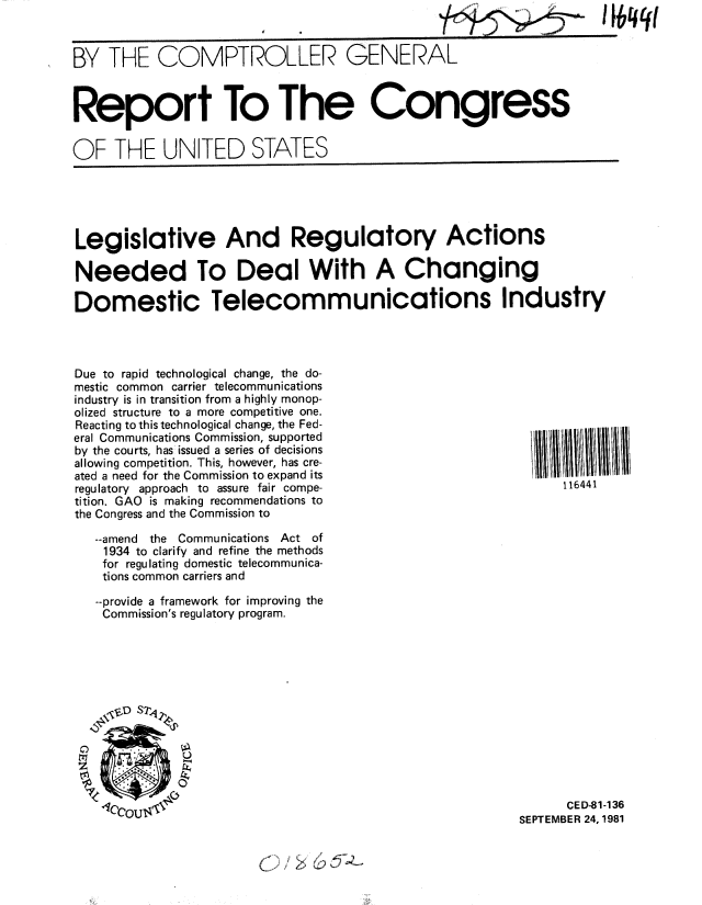 handle is hein.gao/gaobabclm0001 and id is 1 raw text is: 
BY THE COMPTROLLER GENERAL



Report To The Congress

OF THE UNITED STATES


Legislative And Regulatory Actions

Needed To Deal With A Changing

Domestic Telecommunications Industry


Due to rapid technological change, the do-
mestic common carrier telecommunications
industry is in transition from a highly monop-
olized structure to a more competitive one.
Reacting to this technological change, the Fed-
eral Communications Commission, supported
by the courts, has issued a series of decisions
allowing competition. This, however, has cre-
ated a need for the Commission to expand its
regulatory approach to assure fair compe-
tition. GAO is making recommendations to
the Congress and the Commission to

   --amend the Communications Act of
   1934 to clarify and refine the methods
   for regulating domestic telecommunica-
   tions common carriers and

   --provide a framework for improving the
   Commission's regulatory program.


      CE D-81-136
SEPTEMBER 24, 1981


116441


IbMW


