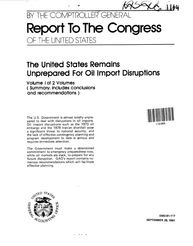handle is hein.gao/gaobabcls0001 and id is 1 raw text is: 



BY THE COMPTROLLER GENERAL



Report To The Congress


OF THE UNITED STATES


The United States Remains

Unprepared For Oil Import Disruptions

Volume I of 2 Volumes
( Summary: includes conclusions
and recommendations )


The U.S. Government is almost totally unpre-
pared to deal with disruptions in oil imports.
Oil import disruptions--such as the 1973 oil
embargo and the 1979 Iranian shortfall--pose
a significant threat to national security, and
the lack of effective contingency planning and
program development to date is serious and
requires immediate attention.

The Government must make a determined
commitment to emergency preparedness now,
while oil markets are slack, to prepare for any
future disruption. GAO's report contains nu-
merous recommendations which will facilitate
effective planning.


116484


      EMD-81-117
SEPTEMBER 29, 1981


h~~i


J


