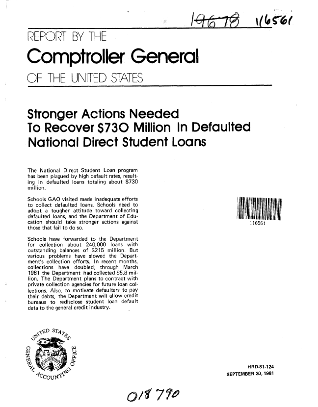 handle is hein.gao/gaobabcmm0001 and id is 1 raw text is: 


/_    C)


REPORT BY THE


Comptroller General


OF THE UNITED STATES


Stronger Actions Needed

To Recover $730 Million In Defaulted

National Direct Student Loans



The National Direct Student Loan program
has been plagued by high default rates, result-
ing in defaulted loans totaling about $730
million.


Schools GAO visited rade inadequate efforts
to collect defaulted loans. Schools need to
adopt a tougher attitude toward collecting
defaulted loans, and the Department of Edu-
cation should take stronger actions against
those that fail to do so.

Schools have forwarded to the Department
for collection about 240,000 loans with
outstanding balances of $215 million. But
various problems have slowed the Depart-
ment's collection efforts. In recent months,
collections have doubled; through March
1981 the Department had collected $5.8 mil-
lion. The Department plans to contract with
private collection agencies for future loan col-
lections. Also, to motivate defaulters to pay
their debts, the Department will allow credit
bureaus to redisclose student loan default
data to the general credit industry.


    ,SD S71

    z'


116561


       HRD-81-124
SEPTEMBER 30, 1981


64 .&%
7el


V4 r(p (


