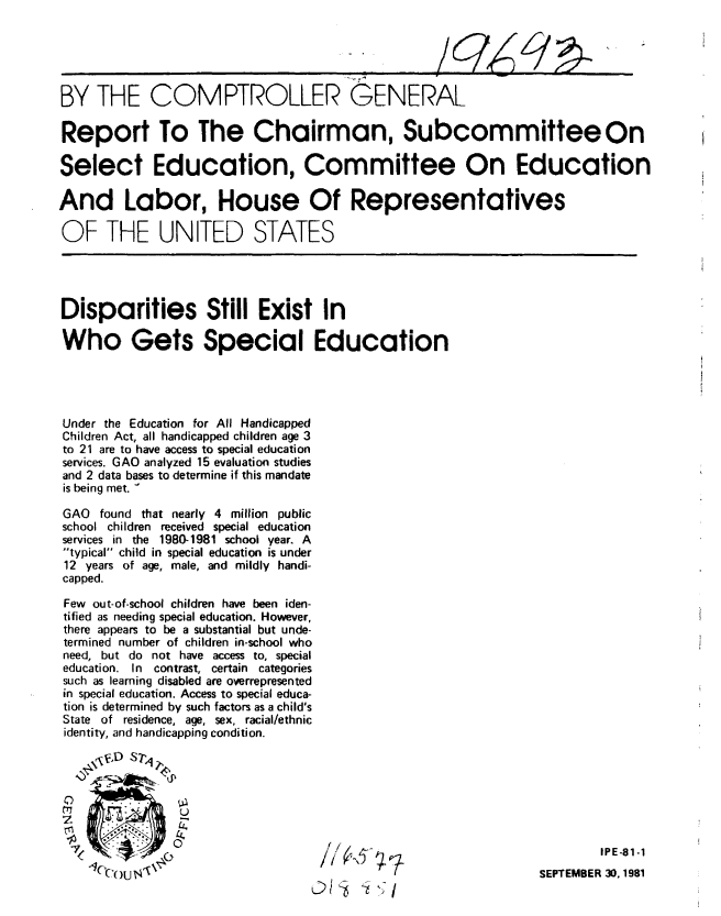 handle is hein.gao/gaobabcnb0001 and id is 1 raw text is: 





BY THE COMPTROLLER GENERAL

Report To The Chairman, Subcommittee On

Select Education, Committee On Education

And Labor, House Of Representatives

OF THE UNITED STATES




Disparities Still Exist In

Who Gets Special Education





Under the Education for All Handicapped
Children Act, all handicapped children age 3
to 21 are to have access to special education
services. GAO analyzed 15 evaluation studies
and 2 data bases to determine if this mandate
is being met. -

GAO found that nearly 4 million public
school children received special education
services in the 1980-1981 school year. A
typical child in special education is under
12 years of age, male, and mildly handi-
capped.

Few out-of-school children have been iden-
tified as needing special education. However,
there appears to be a substantial but unde-
termined number of children in-school who
need, but do not have access to, special
education. In contrast, certain categories
such as learning disabled are overrepresented
in special education. Access to special educa-
tion is determined by such factors as a child's
State of residence, age, sex, racial/ethnic
identity, and handicapping condition.





7r              U

    (                                                                   IPE -81-1
      1C(  I\j'                                                 SEPTEMBER 30.,1981


C/S -iKi


v


