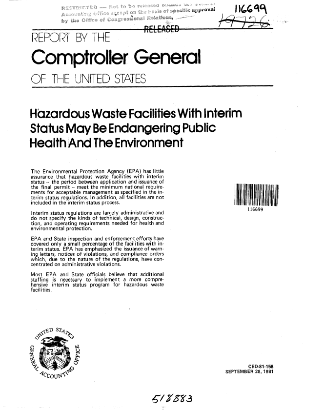 handle is hein.gao/gaobabcoo0001 and id is 1 raw text is: 

y~ ' ~


REPORT BY THE                         RELEASED


Comptroller General


OF THE UNITED STATES


Hazardous Waste Facilities With Interim

Status May Be Endangering Public

Health And The Environment


The Environmental Protection Agency (EPA) has little
assurance that hazardous waste facilities with interim
status -- the period between application and issuance of
the final permit-- meet the minimum national require-
ments for acceptable management as specified in the in-
terim status regulations. In addition, all facilities are not
included in the interim status process.
Interim status regulations are largely administrative and
do not specify the kinds of technical, design, construc-
tion, and operating requirements needed for health and
environmental protection.
EPA and State inspection and enforcement efforts have
covered only a small percentage of the facilities with in-
terim status. EPA has emphasized the issuance of warn-
ing letters, notices of violations, and compliance orders
which, due to the nature of the regulations, have con-
centrated on administrative violations.
Most EPA and State officials believe that additional
staffing is necessary to implement a more compre-
hensive interim status program for hazardous waste
facilities.


        CED-81-158
SEPTEMBER 28, 1981


6/y3-


116699


      11(0(0 vi(

404


