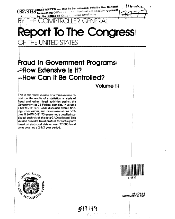 handle is hein.gao/gaobabcqa0001 and id is 1 raw text is: 
                        0/ t
        WKS WI T19  -m~ae NO)~o~ l9W   II

BY THE COMPTROLLER GENERAL


Report To The Congress

OF THE UNITED STATES


Fraud In Government Programs:

-How Extensive Is It?

'--How Can It Be Controlled?


Volume III


this is the third volume of a three-volume re-
jort on the results of a statistical analysis of
overnment at 21 Federal agencies. In volume
I (AFMD-81-57), GAO discussed overall find-
ings, conclusions, and recommendations. Vol-
ume II (AFMD-81-73) presented a detailed sta-
tistical analysis of the data GAO collected.This
volume provides fraud profiles foreach agency
based on statistical data on over 77,000 fraud
cases covering a 2-1/2 year period.















   4 COUS4


II1111111111
   116835



     AFMO-82-3
 NOVEMBER 6, 1981


.519119


