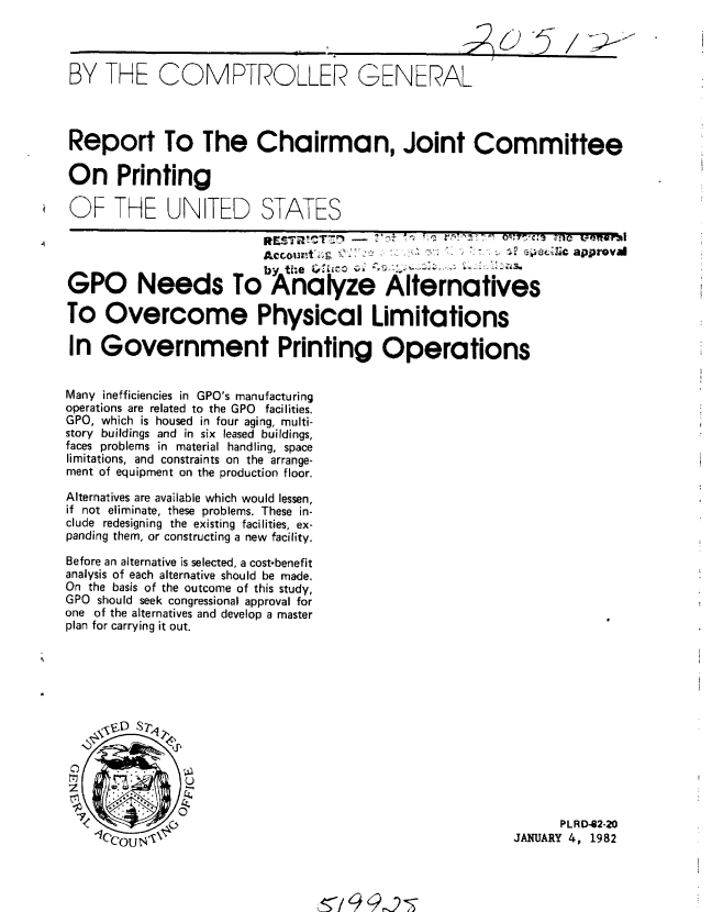 handle is hein.gao/gaobabcvt0001 and id is 1 raw text is: 




BY THE COMPTROLLER GENERAL




Report To The Chairman, Joint Committee

On Printing

OF THE UN TED STATES

                          RccoiwtU a n C T7 7N -             l i e~i approval


GPO Needs To Analyze Alternatives

To Overcome Physical Limitations

In Government Printing Operations


Many inefficiencies in GPO's manufacturing
operations are related to the GPO facilities.
GPO, which is housed in four aging, multi-
story buildings and in six leased buildings,
faces problems in material handling, space
limitations, and constraints on the arrange-
ment of equipment on the production floor.

Alternatives are available which would lessen,
if not eliminate, these problems. These in-
clude redesigning the existing facilities, ex-
panding them, or constructing a new facility.

Before an alternative is selected, a cost-benefit
analysis of each alternative should be made.
On the basis of the outcome of this study,
GPO should seek congressional approval for
one of the alternatives and develop a master
plan for carrying it out.













                                           - ,.                  R4   82-20
                                                           JANUARY 4. 1982


L129


