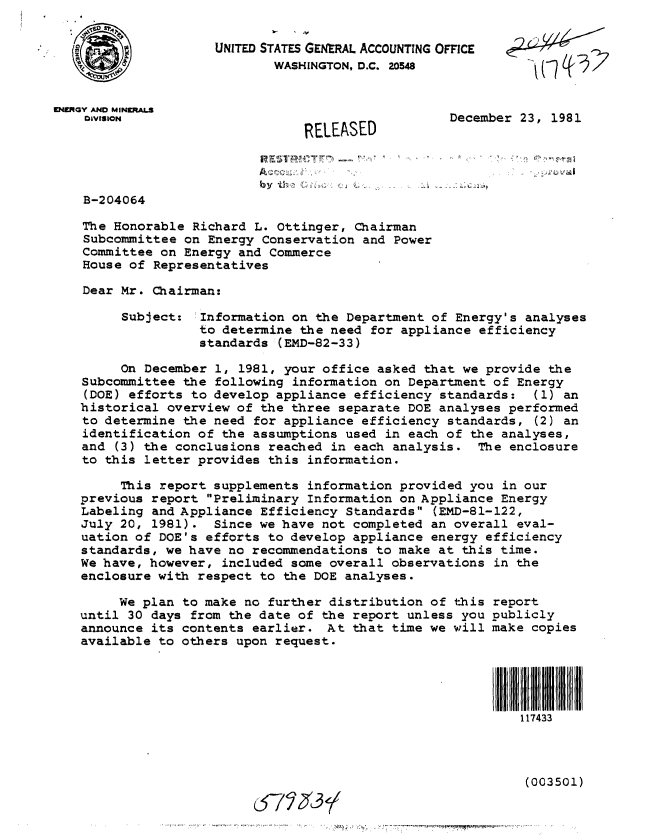 handle is hein.gao/gaobabcvx0001 and id is 1 raw text is: 
RELEASED


December 23, 1981


                       A~

B-204064

The Honorable Richard L. Ottinger, Chairman
Subcommittee on Energy Conservation and Power
Committee on Energy and Commerce
House of Representatives

Dear Mr. Chairman:


Subject:


Information on the Department of Energy's analyses
to determine the need for appliance efficiency
standards (EMD-82-33)


     On December 1, 1981, your office asked that we provide the
Subcommittee the following information on Department of Energy
(DOE) efforts to develop appliance efficiency standards: (1) an
historical overview of the three separate DOE analyses performed
to determine the need for appliance efficiency standards, (2) an
identification of the assumptions used in each of the analyses,
and (3) the conclusions reached in each analysis. The enclosure
to this letter provides this information.

     This report supplements information provided you in our
previous report Preliminary Information on Appliance Energy
Labeling and Appliance Efficiency Standards (EMD-81-122,
July 20, 1981). Since we have not completed an overall eval-
uation of DOE's efforts to develop appliance energy efficiency
standards, we have no recommendations to make at this time.
We have, however, included some overall observations in the
enclosure with respect to the DOE analyses.


     We plan to make no further distribution of this
until 30 days from the date of the report unless you
announce its contents earlier. At that time we will
available to others upon request.


report
publicly
make copies





    I II I
    117433


(003501)


c$7~35~


VERiGY AND MINKRAI L
    DIVISION


 ,  r ?, T a I


UNITED STATES GENRAL ACCOUNTING OFFCE
        WASHINGTON, D.C. 20548


