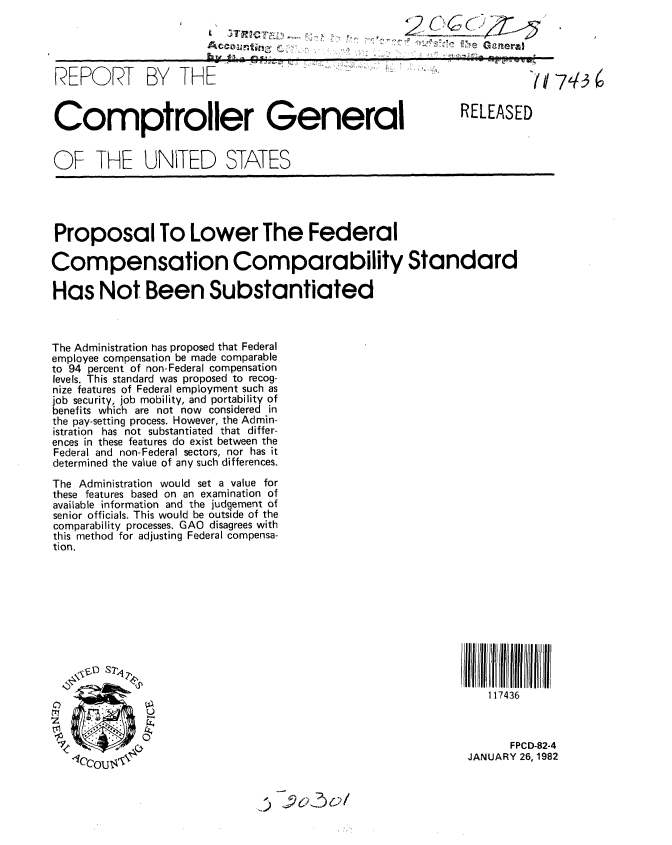 handle is hein.gao/gaobabcwa0001 and id is 1 raw text is: 




REPORT BY THE


Comptroller General


OF THE UNITED STATES


RELEASED


Proposal To Lower The Federal

Compensation Comparability Standard

Has Not Been Substantiated



The Administration has proposed that Federal
employee compensation be made comparable
to 94 percent of non-Federal compensation
levels. This standard was proposed to recog-
nize features of Federal employment such as
job security, job mobility, and portability of
benefits which are not now considered in
the pay-setting process. However, the Admin-
istration has not substantiated that differ-
ences in these features do exist between the
Federal and non-Federal sectors, nor has it
determined the value of any such differences.
The Administration would set a value for
these features based on an examination of
available information and the judgement of
senior officials. This would be outside of the
comparability processes. GAO disagrees with
this method for adjusting Federal compensa-
tion.


117   36ll l iilII
   117436


I


      FPCD-82-4
JANUARY 26, 1982


~5 ~9CK17~6Y/


