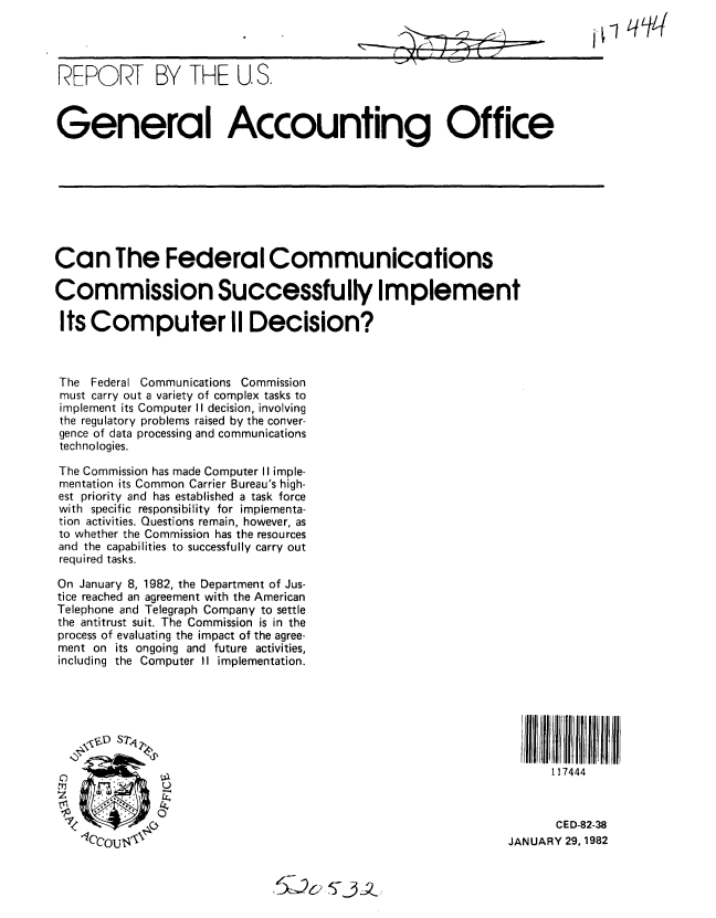 handle is hein.gao/gaobabcwe0001 and id is 1 raw text is: 




REPORT BY THE U.S.



General Accounting Office


Can The Federal Communications

Commission Successfully Implement

Its Computer II Decision?



The Federal Communications Commission
must carry out a variety of complex tasks to
implement its Computer II decision, involving
the regulatory problems raised by the conver-
gence of data processing and communications
technologies.

The Commission has made Computer II imple-
mentation its Common Carrier Bureau's high-
est priority and has established a task force
with specific responsibility for implementa-
tion activities. Questions remain, however, as
to whether the Commission has the resources
and the capabilities to successfully carry out
required tasks.

On January 8, 1982, the Department of Jus-
tice reached an agreement with the American
Telephone and Telegraph Company to settle
the antitrust suit. The Commission is in the
process of evaluating the impact of the agree-
ment on its ongoing and future activities,
including the Computer II implementation.





      \~DST                                                                i

                                                                    117444



                                                                    CED-82-38
    ccou'''                                                   JANUARY 29, 1982


