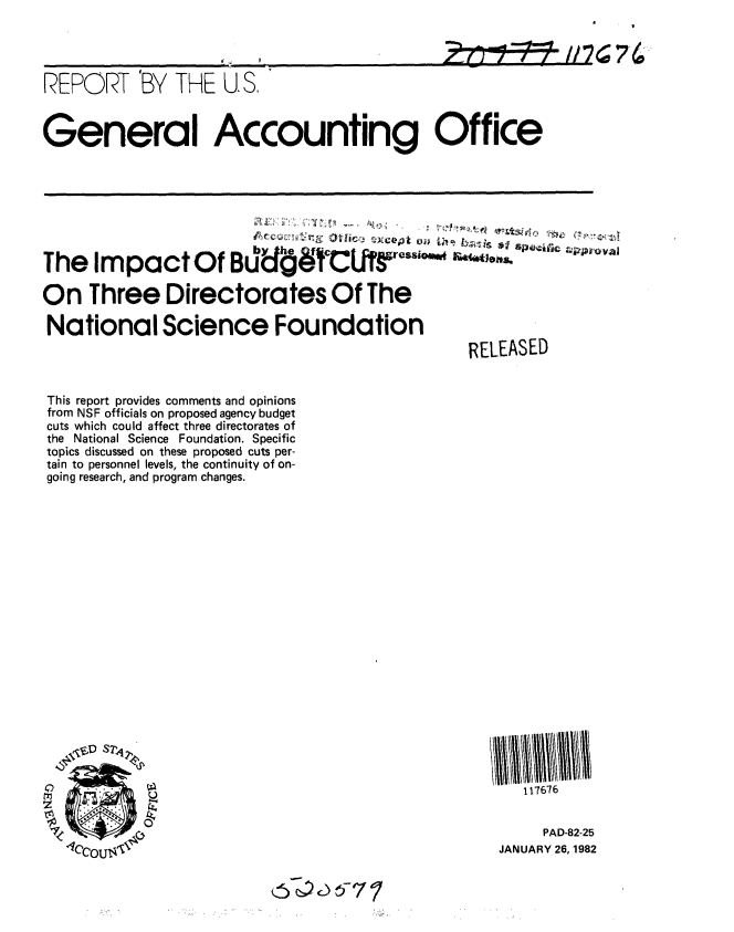 handle is hein.gao/gaobabcyr0001 and id is 1 raw text is: 


                               ,         .....   : Z- 1 , 4  176   74

REPORT BY THE U.S'


General Accounting Office






                          b~~y -e gfy c;. P~t vID;  rx~v

The Impact Of B                                 N1-,

On Three Directorates Of The

National Science Foundation
                                                  RELEASED


This report provides comments and opinions
from NSF officials on proposed agency budget
cuts which could affect three directorates of
the National Science Foundation. Specific
topics discussed on these proposed cuts per-
tain to personnel levels, the continuity of on-
going research, and program changes.


   117676


     PAD-82-25
JANUARY 26, 1982


4)


4


