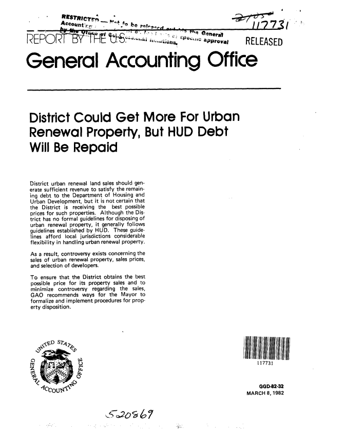 handle is hein.gao/gaobabczg0001 and id is 1 raw text is: 




REPOR-T-          P   1' T IE P -o8 .. .J,,            apro va.     RELEASED



General Accounting Office







District Could Get More For Urban

Renewal Property, But HUD Debt

Will Be Repaid




District urban renewal land sales should gen-
erate sufficient revenue to satisfy the remain-
ing debt to the Department of Housing and
Urban Development, but it is not certain that
the District is receiving the best possible
prices for such properties. Although the Dis-
trict has no formal guidelines for disposing of
urban renewal property, it generally follows
guidelines established by HUD. These guide-
lines afford local jurisdictions considerable
flexibility in handling urban renewal property.
As a result, controversy exists concerning the
sales of urban renewal property, sales prices,
and selection of developers.

To ensure that the District obtains the best
possible price for its property sales and to
minimize controversy regarding the sales,
GAO recommends ways for the Mayor to
formalize and implement procedures for prop-
erty disposition.



                    /~~~~1 ll lllll i/l//l



                W B                                                     117731



                                                                         GGD-82-32
                                                                     MARCH 8, 1982


                                c240  7


