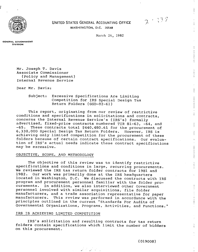 handle is hein.gao/gaobabdbs0001 and id is 1 raw text is: 




                     UNITED STATES GENERAL ACCOUNTING OFFICE
                             WASHINGTON, D.C. 20548

                                        March 24, 1982
GENERAL GOVERNMENT
    DIVISION





      Mr. Joseph T. Davis
      Associate Commissioner
        (Policy and Management)
      Internal Revenue Service

      Dear Mr. Davis:

           Subject: Excessive Specifications Are Limiting
                     Competition for IRS Special Design Tax
                     Return Folders (GGD-82-61)

           This report, originating from our review of restrictive
      conditions and specifications in solicitations and contracts,
      concerns the Internal Revenue Service's (IRS's) formally
      advertised, fixed-price contracts numbered TIR 81-63, -64, and
      -65. These contracts total $440,480.61 for the procurement of
      6,338,000 Special Design Tax Return Folders. However, IRS is
      achieving only limited competition for the procurement of these
      folders because of certain contract specifications. Our evalua-
      tion of IRS's actual needs indicate these contract specifications
      may be excessive.

      OBJECTIVE, SCOPE, AND METHODOLOGY

           The objective of this review was to identify restrictive
      specifications and conditions in large, recurring procurements.
      We reviewed the IRS tax return folder contracts for 1981 and
      1982. Our work was primarily done at the IRS headquarters
      located in Washington, D.C. We discussed the contracts with IRS
      program and procurement personnel familiar with the folder pro-
      curements. In addition, we also interviewed other Government
      personnel involved with similar acquisitions, file folder
      manufacturers, and a trade association representative for paper
      manufacturers. This review was performed in accordance with the
      principles outlined in the current Standards For Audits of
      Governmental Organizations, Programs, Activities, and Functions.

      IRS IS ACHIEVING LIMITED COMPETITION

           IRS's solicitation and resulting contracts for tax return
      folders contain specifications which limit the number of bidders
      on this procurement.


(019008)


