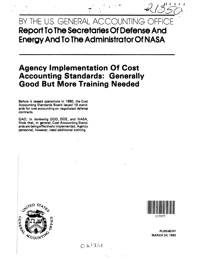 handle is hein.gao/gaobabdbv0001 and id is 1 raw text is: .


BY THE U,S, GENERAL ACCOUNTING OFFICE

Report To The Secretaries Of Defense And

Energy And To The Administrator Of NASA


Agency Implementation Of Cost

Accounting Standards: Generally

Good But More Training Needed



Before it ceased operations in 1980, the Cost
Accounting Standards Board issued 19 stand-
prds for cost accounting on negotiated defense
contracts.

GAO, in reviewing DOD, DOE, and NASA,
finds that, in general, Cost Accounting Stand-
ards are being effectively implemented. Agency
personnel, however, need additional training.


117977


   PLRD-82-51
MARCH 24, 1982


