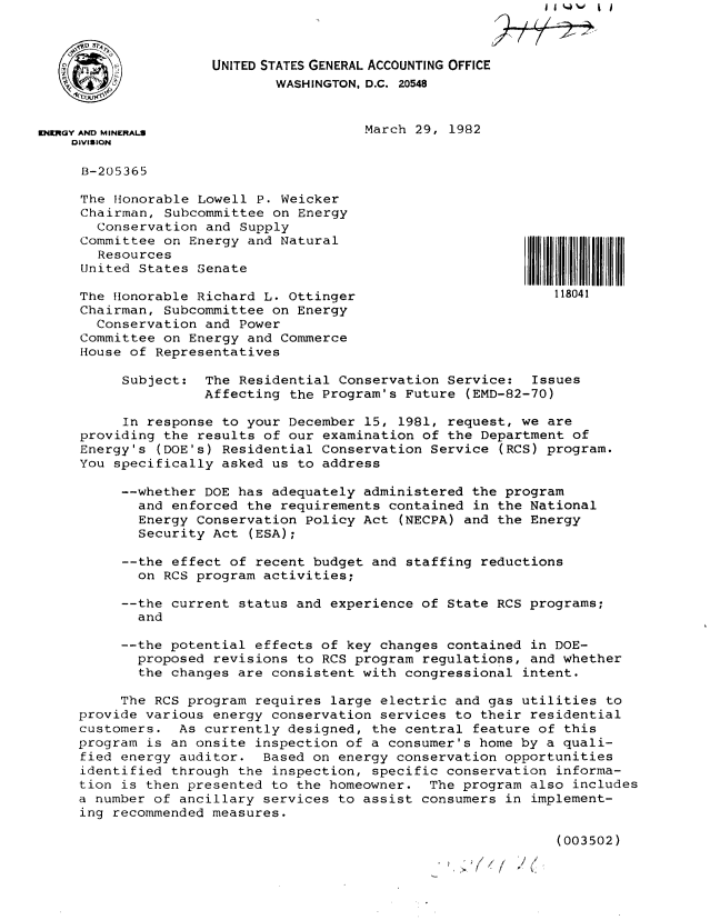 handle is hein.gao/gaobabdch0001 and id is 1 raw text is: 



                     UNITED STATES GENERAL ACCOUNTING OFFICE
                             WASHINGTON, D.C. 20548


KNIMGY AND MINERALS                     March 29, 1982
    DIVISION

    B-205365

    The Honorable Lowell P. Weicker
    Chairman, Subcommittee on Energy
       Conservation and Supply
     Committee on Energy and Natural
       Resources
     United States Senate

     The flonorable Richard L. Ottinger                        118041
     Chairman, Subcommittee on Energy
       Conservation and Power
     Committee on Energy and Commerce
     House of Representatives

          Subject: The Residential Conservation Service: Issues
                    Affecting the Program's Future (EMD-82-70)

          In response to your December 15, 1981, request, we are
     providing the results of our examination of the Department of
     Energy's (DOE's) Residential Conservation Service (RCS) program.
     You specifically asked us to address

          --whether DOE has adequately administered the program
            and enforced the requirements contained in the National
            Energy Conservation Policy Act (NECPA) and the Energy
            Security Act (ESA);

          --the effect of recent budget and staffing reductions
            on RCS program activities;

          --the current status and experience of State RCS programs;
            and

          --the potential effects of key changes contained in DOE-
            proposed revisions to RCS program regulations, and whether
            the changes are consistent with congressional intent.

          The RCS program requires large electric and gas utilities to
     provide various energy conservation services to their residential
     customers. As currently designed, the central feature of this
     program is an onsite inspection of a consumer's home by a quali-
     fied energy auditor. Based on energy conservation opportunities
     identified through the inspection, specific conservation informa-
     tion is then presented to the homeowner. The program also includes
     a number of ancillary services to assist consumers in implement-
     ing recommended measures.

                                                               (003502)


