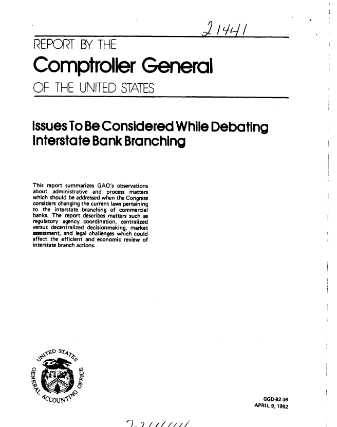 handle is hein.gao/gaobabdcp0001 and id is 1 raw text is: 




REPORT BY THE



Comptroller General


OF THE UNITED STATES


Issues To Be Considered While Debating

Interstate Bank Branching


This report summarizes GAO's observations
about administrative and process matters
which should be addressed when the Congress
considers changing the current laws pertaining
to the interstate branching of commercial
banks. The report describes matters such as
regulatory agency coordination, centralized
versus decentralized decisionmaking, market
assessment, and legal challenges which could
affect the efficient and economic review of
interstate branch actions.


   GGD-82-36
APRIL 9, 1982


~9 V/z/////


