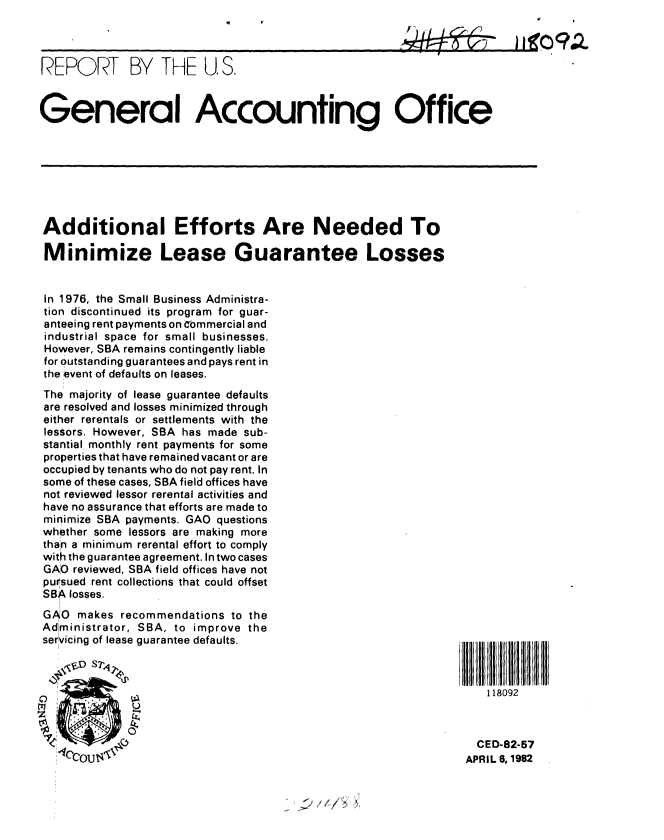 handle is hein.gao/gaobabdcu0001 and id is 1 raw text is: 



REPORT BY THE U S.


General Accounting Office







Additional Efforts Are Needed To

Minimize Lease Guarantee Losses


In 1976, the Small Business Administra-
tion discontinued its program for guar-
anteeing rent payments on C'ommercial and
industrial space for small businesses.
However, SBA remains contingently liable
for outstanding guarantees and pays rent in
the event of defaults on leases.
The majority of lease guarantee defaults
are resolved and losses minimized through
either rerentals or settlements with the
lessors. However, SBA has made sub-
stantial monthly rent payments for some
properties that have remained vacant or are
occupied by tenants who do not pay rent. In
some of these cases, SBA field offices have
not reviewed lessor rerental activities and
have no assurance that efforts are made to
minimize SBA payments. GAO questions
whether some lessors are making more
than a minimum rerental effort to comply
with the guarantee agreement. In two cases
GAO reviewed, SBA field offices have not
pursued rent collections that could offset
SBA losses.
GAO makes recommendations to the
Administrator, SBA, to improve the
servicing of lease guarantee defaults.

   <  D ST%'J

                                                                   118092


                                                                 CED-82-57

   *'fCcout4l                                                  APRIL 6, 1982


