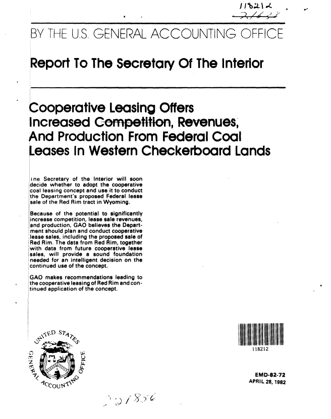 handle is hein.gao/gaobabdeh0001 and id is 1 raw text is: 



'BY THE U.S. GENERAL ACCOUNTING OFFICE



Report To The Secretary Of The Interior






Cooperative Leasing Offers

Increased Competitlon, Revenues,

And Production From Federal Coal

Leases In Western Checkerboard Lands



I ne Secretary of the Interior will soon
decide whether to adopt the cooperative
coal leasing concept and use it to conduct
the Department's proposed Federal lease
sale of the Red Rim tract in Wyoming.
Because of the potential to significantly
increase competition, lease sale revenues,
and production, GAO believes the Depart-
ment should plan and conduct cooperative
,lease sales, including the proposed sale of
IRed Rim. The data from Red Rim, together
lwith data from future cooperative lease
Isales, will provide a sound foundation
!needed for an intelligent decision on the
Scontinued use of the concept.

GAO makes recommendations leading to
the cooperative leasing of Red Rim and con-
tinued application of the concept.





  II[ L I lB                                                  ll 1111 L H I ND I III


                                                            118212
       OrI   U

                                                            EM D-82-72
                 APRCO                                        I 2, 98


