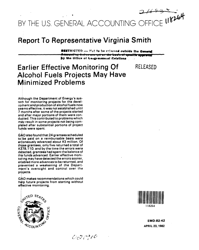 handle is hein.gao/gaobabdeq0001 and id is 1 raw text is: 





BY THE US, GENERAL ACCOUNTING OFFICE lI



Report To Representative Virginia Smith

                      WESTRCTEX3 - P0 to he rn!;ked outilde the Ganer

                      by the Office of csieweS.Amal i ations


Earlier Effective Monitoring Of                            RELEASED

Alcohol Fuels Projects May Have

Minimized Problems



Although the Department of Energy's sys-
tern for monitoring projects for the devel-
opm ent and production of alcohol fuels now
seems effective, it was not established until
7 months after some of the projects started
and after major portions of them were con-
ducted. This contributed to problems which
may result in some projects not being com-
plqted after substantial portions of project
fuids were spent.

GAO also found that 24 grantees scheduled
to be paid on a reimbursable basis were
er 'oneously advanced about $3 million. Of
th .se grantees, only five returned a total of
$ 78,110; and by the time the errors were
detected, grantees had spent the balance of
tho. funds advanced. Earlier effective moni-
toting may have detected the errors sooner,
enabled more advances to be returned, and
prevented a weakening of the Depart-
m nt's oversight and control over the
pr;jects.

G 0 makes recommendations which could
h llp future projects from starting without
e fective monitoring.
                /Ill/~11Ill I                                        ! / i/ll/Illl



o                                                                118264

    rT~        U

                                                                 EMD-82-42
                                                                 APRIL 23,1982



