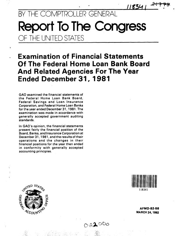 handle is hein.gao/gaobabdfq0001 and id is 1 raw text is: I I    I


BY THE COMPTROLLER GENERAL



Report To The Congress

OF THE UNITED STATES


Examination of Financial Statements

Of The Federal Home Loan Bank Board

And Related Agencies For The Year

Ended December 31, 1981



GAO examined the financial statements of
the Federal Home Loan Bank Board,
Federal Savings and Loan Insurance
Corporation, and Federal Home Loan Banks
for the year ended December 31, 1981. The
examination was made in accordance with
generally accepted government auditing
standards.
In GAO's opinion, the financial statements
present fairly the financial position of the
Board, Banks, and Insurance Corporation at
December 31,1 981, and the results of their
operations and the changes in their
financial positions for the year then ended
in conformity with generally accepted
accounting principles.















                                                 AFMD-82-58
              11ccoMARCH 24,1982


,I I -,-A - C!
-T7-r-rM


$I


