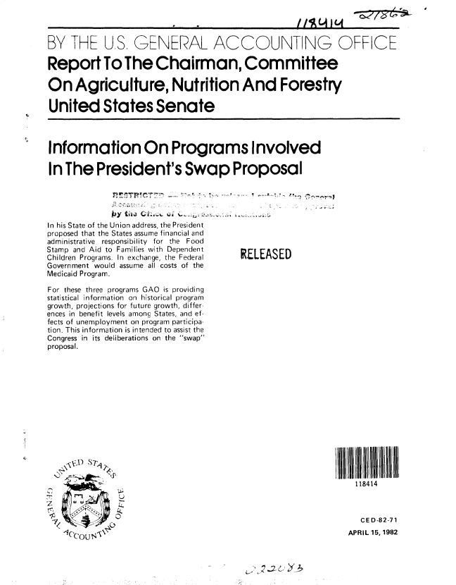 handle is hein.gao/gaobabdgs0001 and id is 1 raw text is: 
/ I ( C41(l


BY THE US, GENERAL ACCOUNT NG OFFICE

Report To The Chairman, Committee

On Agriculture, Nutrition And Forestry

United States Senate




Information On Programs Involved

In The President's Swap Proposal


In his State of the Union address, the President
proposed that the States assume financial and
administrative responsibility for the Food
Stamp and Aid to Families with Dependent
Children Programs. In exchange, the Federal
Government would assume all costs of the
Medicaid Program.

For these three programs GAO is providing
statistical information on historical program
growth, projections for future growth, differ-
ences in benefit levels among States, and ef-
fects of unemployment on program participa-
tion. This information is intended to assist the
Congress in its deliberations on the swap
proposal.












    VJ. S7'1


              L4


  e1 ) N


RELEASED


11111  4 111l1H1111
   118414


   CED-82-71
APRIL 15,1982


-  - -04 J W
,C77,5 C7*-


0    m


