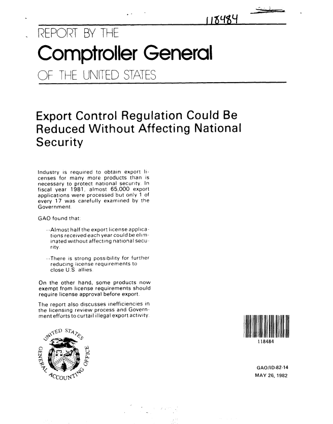 handle is hein.gao/gaobabdhk0001 and id is 1 raw text is: 




REPORT BY THE



Comptroller General


OF THE UNITED STATES


Export Control Regulation Could Be

Reduced Without Affecting National

Security



Industry is required to obtain export li-
censes for many more products than is
necessary to protect national security. In
fiscal year 1981, almost 65,000 export
applications were processed but only 1 of
every 17 was carefully examined by the
Government.

GAO found thati

   --Almost half the export license applica-
   tions received each year could be elim-
   inated without affecting national secu-
   rity.

   --There is strong possibility for further
   reducing license requirements to
   close U.S allies.

 On the other hand, some products now
 exempt from license requirements should
 require license approval before export.
 The report also discusses inefficiencies in
 the licensing review process and Govern-
 ment efforts to curtail illegal export activity.


118484


lccu<


GAO/ID-82-14
MAY 26, 1982


