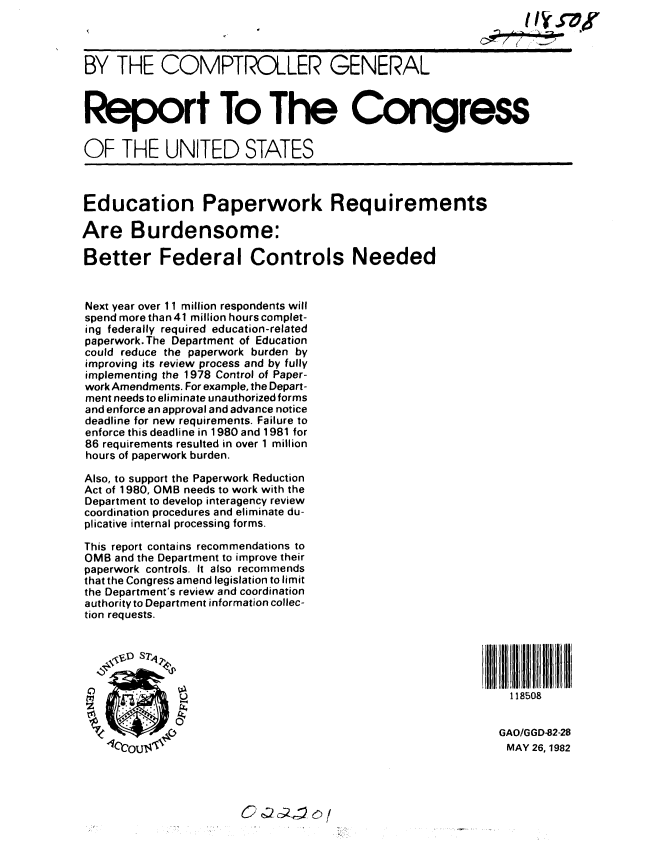 handle is hein.gao/gaobabdhv0001 and id is 1 raw text is: 



BY THE COMPTROLLER GENERAL



Report To The Congress


OF THE UNITED STATES



Education Paperwork Requirements

Are Burdensome:

Better Federal Controls Needed


Next year over 11 million respondents will
spend more than 41 million hours complet-
ing federally required education-related
paperwork.The Department of Education
could reduce the paperwork burden by
improving its review process and by fully
implementing the 1978 Control of Paper-
work Amendments. For example, the Depart-
ment needs to eliminate unauthorized forms
and enforce an approval and advance notice
deadline for new requirements. Failure to
enforce this deadline in 1 980 and 1981 for
86 requirements resulted in over 1 million
hours of paperwork burden.

Also, to support the Paperwork Reduction
Act of 1980, OMB needs to work with the
Department to develop interagency review
coordination procedures and eliminate du-
plicative internal processing forms.

This report contains recommendations to
OMB and the Department to improve their
paperwork controls. It also recommends
that the Congress amend legislation to limit
the Department's review and coordination
authority to Department information collec-
tion requests.





              181                                           1 18508


                                                          GAO/GGD-82-28
                 *1CCU14MAY 26, 1982


C  C 2 (:;Z,_v 6),l


