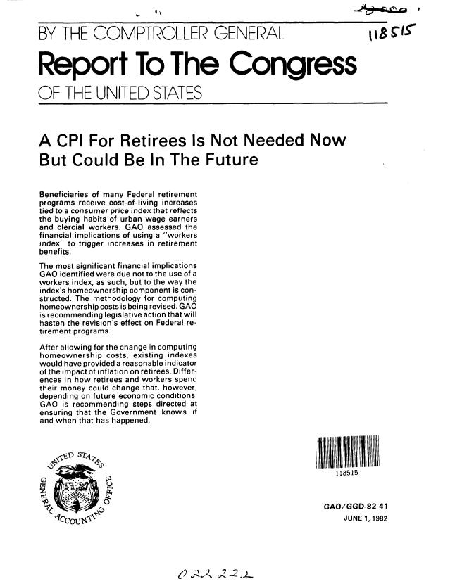 handle is hein.gao/gaobabdib0001 and id is 1 raw text is: 


BY THE COMPTROLLER GENERAL                                     !8   -S



Report To The Congress


OF THE UNITED STATES




A CPI For Retirees Is Not Needed Now

But Could Be In The Future


Beneficiaries of many Federal retirement
programs receive cost-of-living increases
tied to a consumer price index that reflects
the buying habits of urban wage earners
and clercial workers. GAO assessed the
financial implications of using a workers
index to trigger increases in retirement
benefits.
The most significant financial implications
GAO identified were due not to the use of a
workers index, as such, but to the way the
index's homeownership component is con-
structed. The methodology for computing
homeownership costs is being revised. GAO
is recommending legislative action that will
hasten the revision's effect on Federal re-
tirement programs.

After allowing for the change in computing
homeownership costs, existing indexes
would have provided a reasonable indicator
of the impact of inflation on retirees. Differ-
ences in how retirees and workers spend
their money could change that, however,
depending on future economic conditions.
GAO is recommending steps directed at
ensuring that the Government knows if
and when that has happened.

  oV1.- S 7ll!!tNtll li                                    ' II ' 111W III! IIt


                                                        118515



                                                      GAO/GGD-82-41
   COT( 1                                                 JUNE 1, 1982


