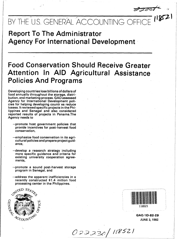 handle is hein.gao/gaobabdig0001 and id is 1 raw text is: 




BY THE US GENERAL ACCOUNTING OFFICE


Report To The Administrator

Agency For International Development


Food Conservation Should Receive Greater

Attention In AID Agricultural Assistance

Policies And Programs

Developing countries lose billions of dollars of
food annually throughout the storage, distri-
bution, and marketing process. GAO assessed
Agency for International Development poli-
cies for helping developing countr es reduce
losses. It reviewed specific projects in the Phi-
lippines and Senegal and also considered
reported results of projects in Panama.The
Agency needs to

   --promote host government policies that
   provide incentives for post-harvest food
   conservation,

   --emphasize food conservation in its agri-
   cultural policies and prepare project guid-
   ance,

   --develop a research strategy including
   more specific guidance and criteria for
   existing university cooperation agree-
   ments,
   --promote a sound post-harvest storage
   program in Senegal, and

   --address the apparent inefficiencies in a
   recently constructed $1.4 million food
   processing center in the Philippines.


                 ~~~~~~~11                                          11111lllllllllllllll
                 1111                                            II

                                                                 118521
                                                               GAO/ID-82-29

    CoU                                                          JUNE 3, 1982


I I gr'Z I


