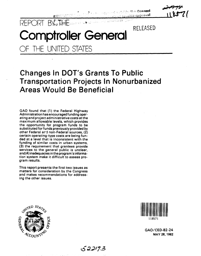 handle is hein.gao/gaobabdin0001 and id is 1 raw text is: 




REPORT B1LTHE,                                       RELEASED


Comptroller General


OF THE UNITED STATES


Changes In DOT's Grants To Public

Transportation Projects In Nonurbanized

Areas Would Be Beneficial




GAO found that (1) the Federal Highway
Administration has encouraged funding oper-
ating and project administrative costs at the
maximum allowable levels, which provides
the opportunity for program funds to be
substituted for funds previously provided by
other Federal ard non-Federal sources, (2)
certain operating-type costs are being fun-
ded at a level that is inconsistent with the
funding of similar costs in urban systems,
(3) the requirement that grantees provide
services to the general public is unclear,
and (4) inadequacies in the program's informa-
tion system make it difficult to assess pro-
gram results.

This report presents the first two issues as
matters for consideration by the Congress
and makes recommendations for address-
ing the other issues.









             VA                                             118571


             0-                                           GAO/CED-82-24
  Cr,-,, TI' ,                                               MAY 28, 1982


2/73


307 (



