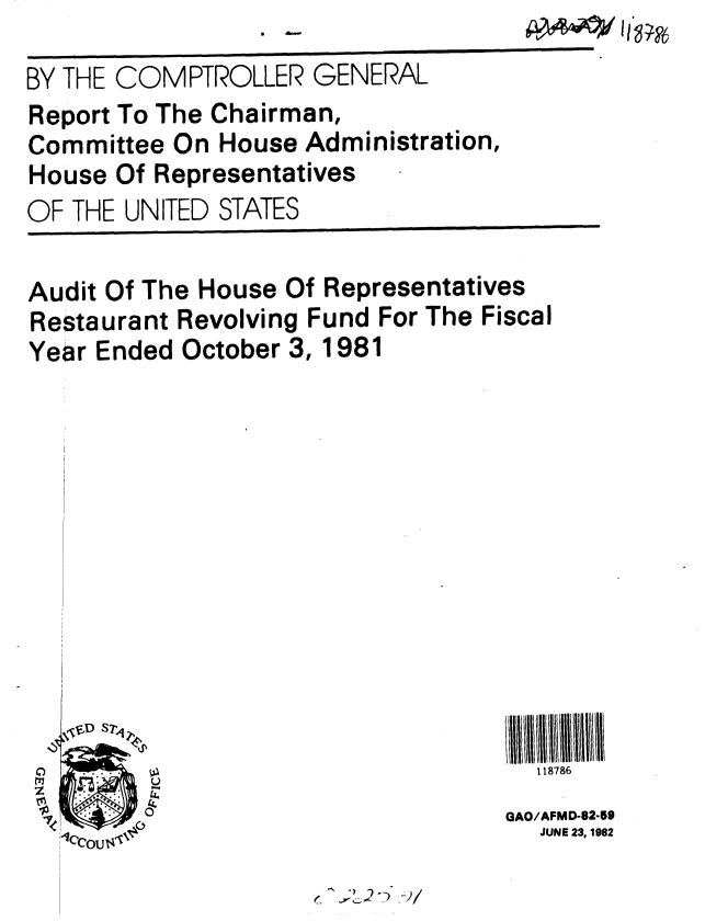 handle is hein.gao/gaobabdkl0001 and id is 1 raw text is: 0 L


BY THE COMPTROLLER GENERAL
Report To The Chairman,
Committee On House Administration,
House Of Representatives
OF THE UNITED STATES


Audit Of The House Of Representatives
Restaurant Revolving Fund For The Fiscal
Year Ended October 3, 1981












S..118786


GAO/AFMD-8259
  JUNE 23, 1982


J;L2-- -2/


AM4*/~I 1v


