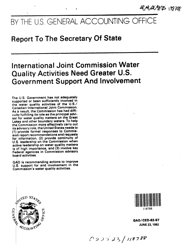 handle is hein.gao/gaobabdkn0001 and id is 1 raw text is: 




BY THE U.S, GENERAL ACCOUNTING OFFICE



Report To The Secretary Of State






International Joint Commission Water

Quality Activities Need Greater U.S.

Government Support And Involvement



The U.S. Government has not adequately
supported or been sufficiently involved in
the' water quality activities of the U.S./
Caradian International Joint Commission.
As a result, the Commission has had diffi-
culty fulfilling its role as the principal advi-
sorfor water quality matters on the Great
Lak~es and other boundary waters. To help
the; Commission more effectively carry out
its #dvisory role, the United States needs to
(1) provide formal responses to Commis-
sion report recommendations and requests
for' information, (2) provide continuity of
U.S. leadership on the Commission when
active leadership on water quality matters
is Ff high importance, and (3) involve key
Federal agencies in Commission advisory
bosrd activities.

GAO is recommending actions to improve
U.jS. support for and involvement in the
Commission's water quality activities.








   1
                                                        118788


                                                    GAO/CED-82-97
    c C   VJUNE 23, 1982


                                  OSco7 9k


