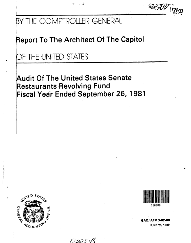 handle is hein.gao/gaobabdkt0001 and id is 1 raw text is: I . 4'


4810


BY THE COMPTROLLER GENERAL


Report To The Architect Of The Capitol


O F THE UNITED STATES


udit Of The United States Senate
Restaurants Revolving Fund
Fiscal Year Ended September 26, 1981


118809


0
z
IA


GAO/AFMD-82-60
  JUNE 25, 1982


A


