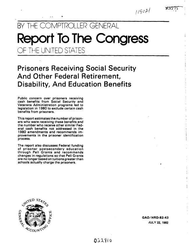 handle is hein.gao/gaobabdmu0001 and id is 1 raw text is: 

/I /c; C/


BY THE COMPTROLLER GENERAL



Report To The Congress

OF THE UNITED STATES


Prisoners Receiving Social Security

And Other Federal Retirement,

Disability, And Education Benefits


Public concern over prisoners receiving
cash benefits from Social Security and
Veterans Administration programs led to
legislation in 1980 to exclude certain cash
benefits from prisoners.

This report estimates the number of prison-
ers who were receiving these benefits and
the number who receive other similar Fed-
eral cash benefits not addressed in the
1980 amendments and recommends im-
provements in the prisoner identification
process.

The report also discusses Federal funding
of prisoner postsecondary education
through Pell Grants and recommends
changes in regulations so that Pell Grants
are no longer based on tuitions greater than
schools actually charge the prisoners.


C
z

7


GAO/HRD-82-43
   JULY 22, 1982


