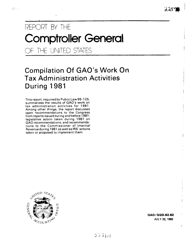 handle is hein.gao/gaobabdmv0001 and id is 1 raw text is: 






REPORT BY THE


Comptroller General


OF THE UNITED STATES


Compilation Of GAO's Work On

Tax Administration Activities

During 1981


This report, required by Public Law 95-125,
summarizes the results of GAO's work on
tax administration activities for 1981.
Among other things, the report discusses
open recommendations to the Congress
from reports issued during and before 1981,
legislative action taken during 1981 on
GAO recommendations, and recommenda-
tions to the Commissioner of Internal
Revenue during 1981 aswell as IRS' actions
taken or proposed to implement them.


    E~j) S 7t.

    CT

2       T.


   X/coU s'


GAO/GGD-82-82
   JULY 22, 1982


2' i 'i


