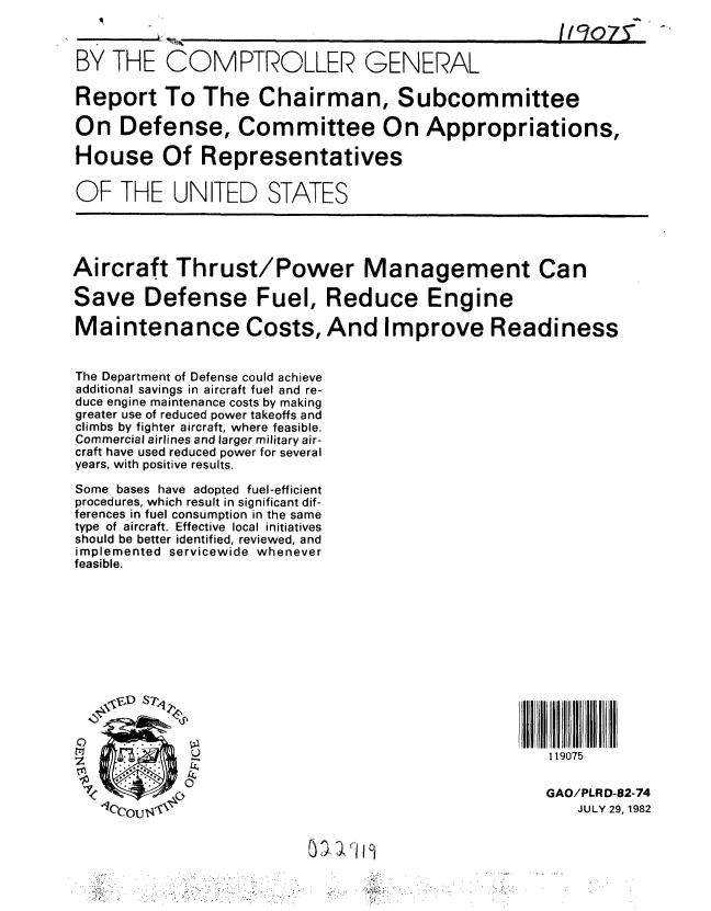 handle is hein.gao/gaobabdnd0001 and id is 1 raw text is: 



BY THE COMPTROLLER GENERAL

Report To The Chairman, Subcommittee

On Defense, Committee On Appropriations,

House Of Representatives

OF THE UNITED STATES





Aircraft Thrust/Power Management Can

Save Defense Fuel, Reduce Engine

Maintenance Costs, And Improve Readiness


The Department of Defense could achieve
additional savings in aircraft fuel and re-
duce engine maintenance costs by making
greater use of reduced power takeoffs and
climbs by fighter aircraft, where feasible.
Commercial airlines and larger military air-
craft have used reduced power for several
years, with positive results.

Some bases have adopted fuel-efficient
procedures, which result in significant dif-
ferences in fuel consumption in the same
type of aircraft. Effective local initiatives
should be better identified, reviewed, and
implemented servicewide whenever
feasible.













             U                                       119075

             ,                                       GAO/PLRD-82-74

   0o  u, OU 'JULY                                          29, 1982



          (     -                4


